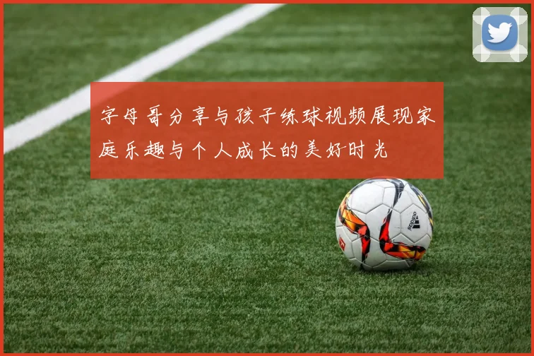 字母哥分享与孩子练球视频展现家庭乐趣与个人成长的美好时光