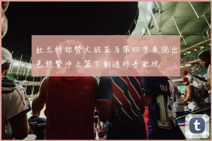 杜兰特称赞文班亚马第四节表现出色频繁冲击篮下制造对手犯规