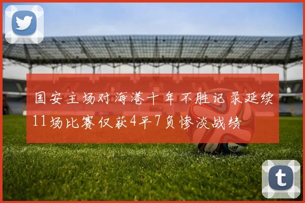 国安主场对海港十年不胜记录延续11场比赛仅获4平7负惨淡战绩