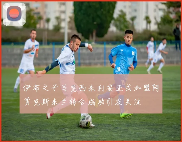 伊布之子马克西米利安正式加盟阿贾克斯米兰转会成功引发关注