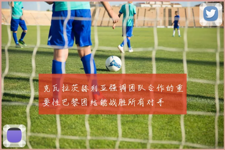 克瓦拉茨赫利亚强调团队合作的重要性巴黎团结能战胜所有对手