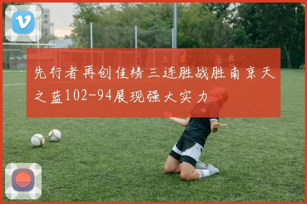 先行者再创佳绩三连胜战胜南京天之蓝102-94展现强大实力