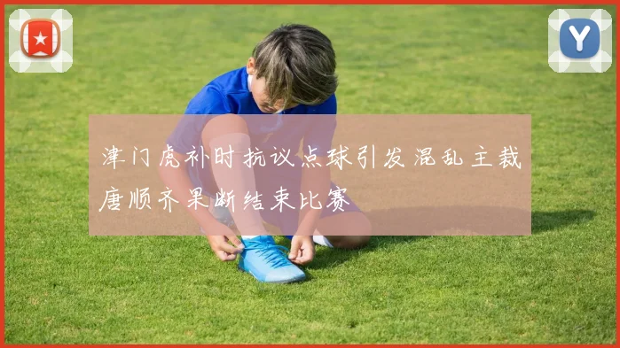 津门虎补时抗议点球引发混乱主裁唐顺齐果断结束比赛