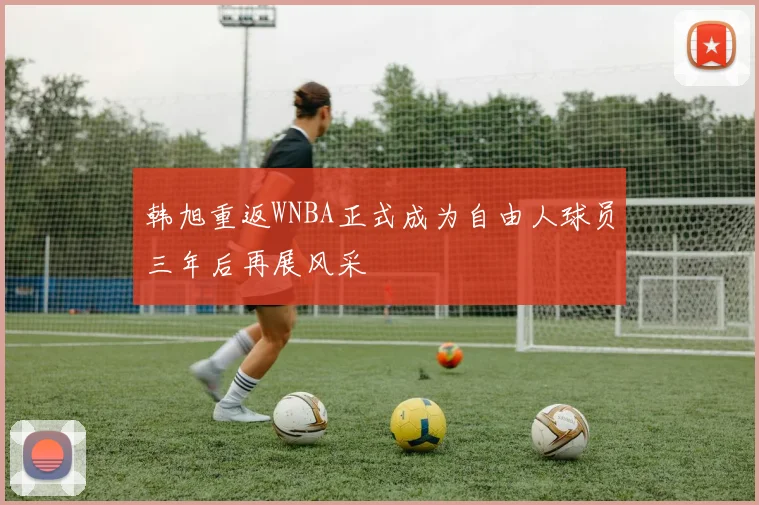 韩旭重返WNBA正式成为自由人球员三年后再展风采
