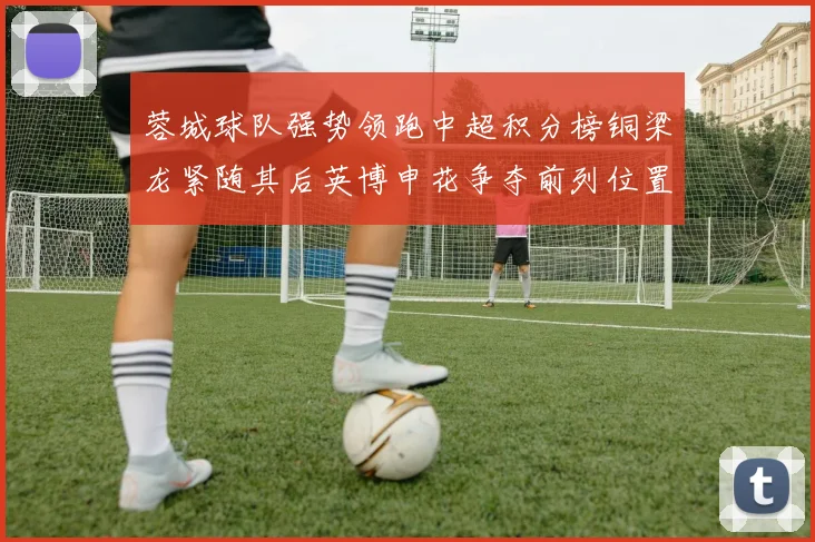 蓉城球队强势领跑中超积分榜铜梁龙紧随其后英博申花争夺前列位置