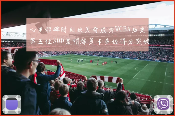心里程碑时刻坎贝奇成为WCBA历史第五位300盖帽球员卡多佐得分突破1000大关