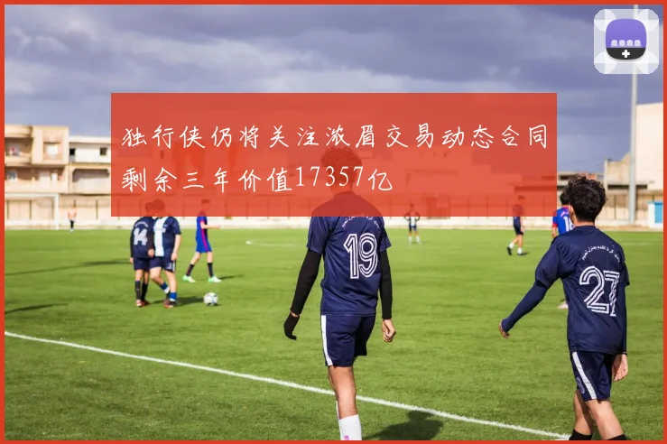 独行侠仍将关注浓眉交易动态合同剩余三年价值17357亿