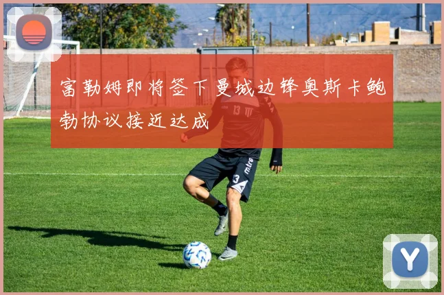 富勒姆即将签下曼城边锋奥斯卡鲍勃协议接近达成