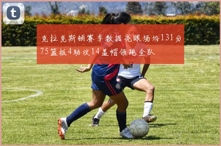 克拉克斯顿赛季数据亮眼场均131分75篮板4助攻14盖帽领跑全队