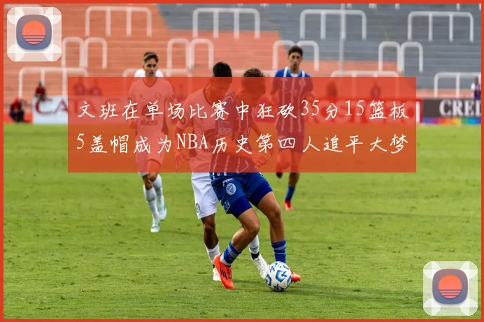 文班在单场比赛中狂砍35分15篮板5盖帽成为NBA历史第四人追平大梦鲨鱼天勾