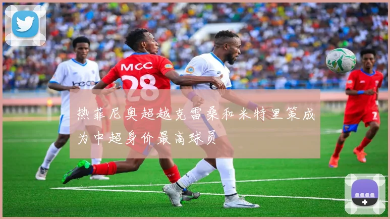 热菲尼奥超越克雷桑和米特里策成为中超身价最高球员