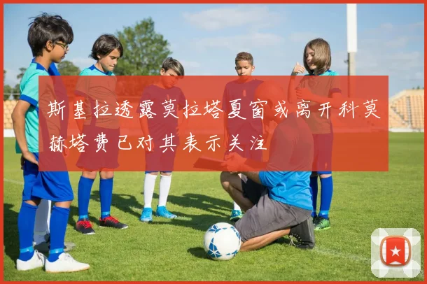 斯基拉透露莫拉塔夏窗或离开科莫赫塔费已对其表示关注